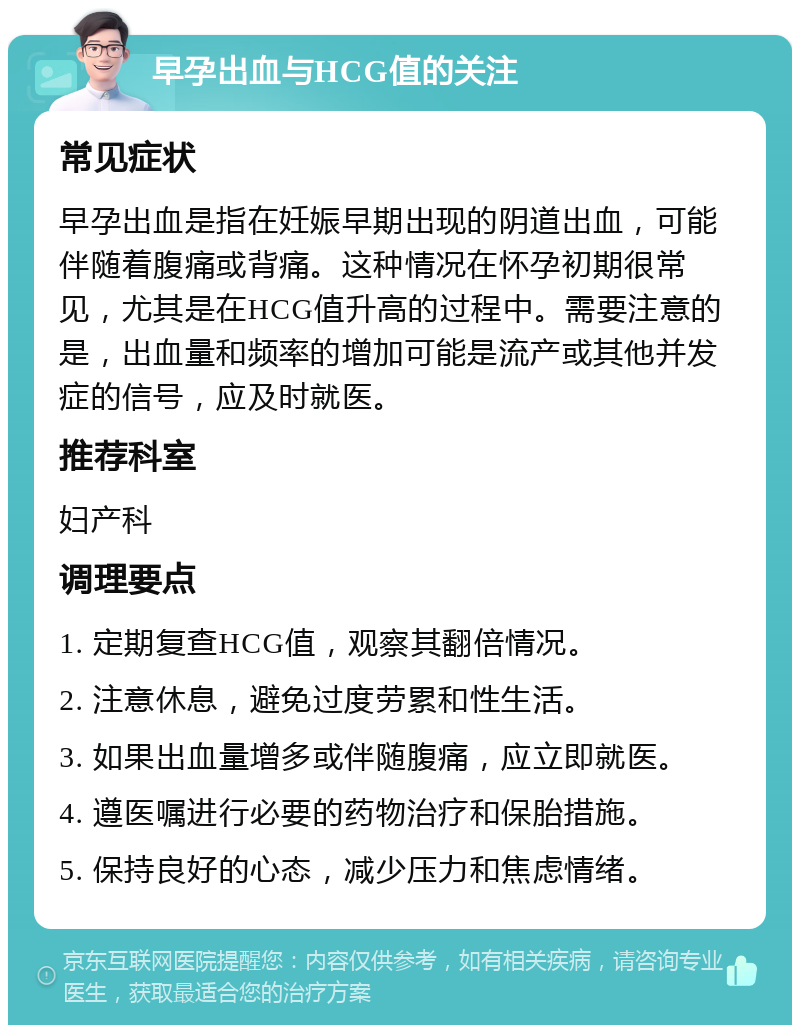 早孕出血与HCG值的关注 常见症状 早孕出血是指在妊娠早期出现的阴道出血，可能伴随着腹痛或背痛。这种情况在怀孕初期很常见，尤其是在HCG值升高的过程中。需要注意的是，出血量和频率的增加可能是流产或其他并发症的信号，应及时就医。 推荐科室 妇产科 调理要点 1. 定期复查HCG值，观察其翻倍情况。 2. 注意休息，避免过度劳累和性生活。 3. 如果出血量增多或伴随腹痛，应立即就医。 4. 遵医嘱进行必要的药物治疗和保胎措施。 5. 保持良好的心态，减少压力和焦虑情绪。