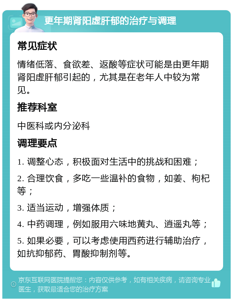 更年期肾阳虚肝郁的治疗与调理 常见症状 情绪低落、食欲差、返酸等症状可能是由更年期肾阳虚肝郁引起的，尤其是在老年人中较为常见。 推荐科室 中医科或内分泌科 调理要点 1. 调整心态，积极面对生活中的挑战和困难； 2. 合理饮食，多吃一些温补的食物，如姜、枸杞等； 3. 适当运动，增强体质； 4. 中药调理，例如服用六味地黄丸、逍遥丸等； 5. 如果必要，可以考虑使用西药进行辅助治疗，如抗抑郁药、胃酸抑制剂等。