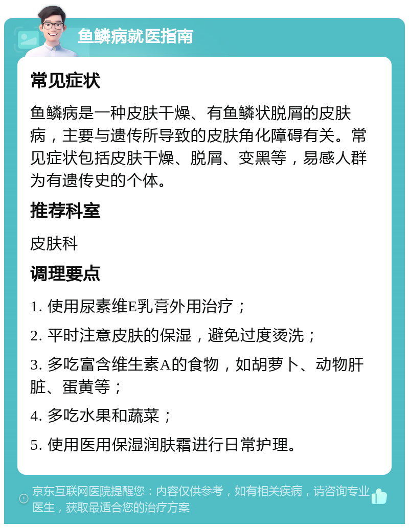 鱼鳞病就医指南 常见症状 鱼鳞病是一种皮肤干燥、有鱼鳞状脱屑的皮肤病，主要与遗传所导致的皮肤角化障碍有关。常见症状包括皮肤干燥、脱屑、变黑等，易感人群为有遗传史的个体。 推荐科室 皮肤科 调理要点 1. 使用尿素维E乳膏外用治疗； 2. 平时注意皮肤的保湿，避免过度烫洗； 3. 多吃富含维生素A的食物，如胡萝卜、动物肝脏、蛋黄等； 4. 多吃水果和蔬菜； 5. 使用医用保湿润肤霜进行日常护理。