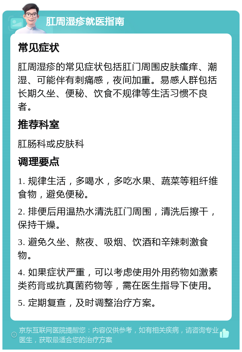 肛周湿疹就医指南 常见症状 肛周湿疹的常见症状包括肛门周围皮肤瘙痒、潮湿、可能伴有刺痛感，夜间加重。易感人群包括长期久坐、便秘、饮食不规律等生活习惯不良者。 推荐科室 肛肠科或皮肤科 调理要点 1. 规律生活，多喝水，多吃水果、蔬菜等粗纤维食物，避免便秘。 2. 排便后用温热水清洗肛门周围，清洗后擦干，保持干燥。 3. 避免久坐、熬夜、吸烟、饮酒和辛辣刺激食物。 4. 如果症状严重，可以考虑使用外用药物如激素类药膏或抗真菌药物等，需在医生指导下使用。 5. 定期复查，及时调整治疗方案。