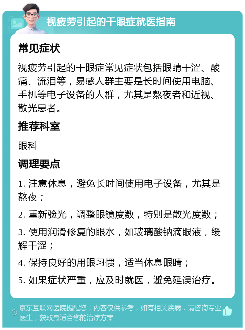 视疲劳引起的干眼症就医指南 常见症状 视疲劳引起的干眼症常见症状包括眼睛干涩、酸痛、流泪等，易感人群主要是长时间使用电脑、手机等电子设备的人群，尤其是熬夜者和近视、散光患者。 推荐科室 眼科 调理要点 1. 注意休息，避免长时间使用电子设备，尤其是熬夜； 2. 重新验光，调整眼镜度数，特别是散光度数； 3. 使用润滑修复的眼水，如玻璃酸钠滴眼液，缓解干涩； 4. 保持良好的用眼习惯，适当休息眼睛； 5. 如果症状严重，应及时就医，避免延误治疗。