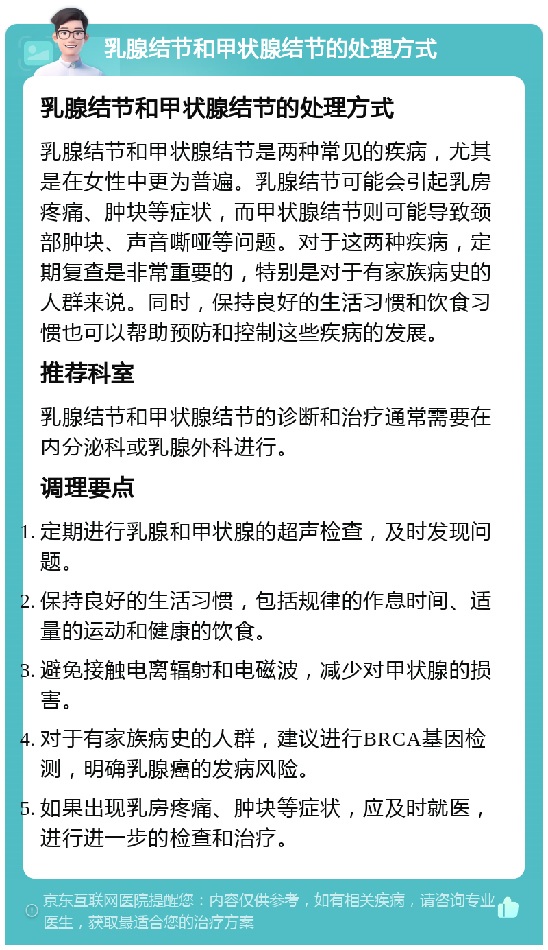 乳腺结节和甲状腺结节的处理方式 乳腺结节和甲状腺结节的处理方式 乳腺结节和甲状腺结节是两种常见的疾病，尤其是在女性中更为普遍。乳腺结节可能会引起乳房疼痛、肿块等症状，而甲状腺结节则可能导致颈部肿块、声音嘶哑等问题。对于这两种疾病，定期复查是非常重要的，特别是对于有家族病史的人群来说。同时，保持良好的生活习惯和饮食习惯也可以帮助预防和控制这些疾病的发展。 推荐科室 乳腺结节和甲状腺结节的诊断和治疗通常需要在内分泌科或乳腺外科进行。 调理要点 定期进行乳腺和甲状腺的超声检查，及时发现问题。 保持良好的生活习惯，包括规律的作息时间、适量的运动和健康的饮食。 避免接触电离辐射和电磁波，减少对甲状腺的损害。 对于有家族病史的人群，建议进行BRCA基因检测，明确乳腺癌的发病风险。 如果出现乳房疼痛、肿块等症状，应及时就医，进行进一步的检查和治疗。