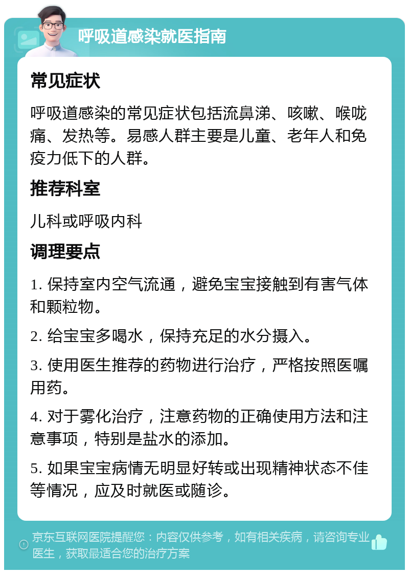 呼吸道感染就医指南 常见症状 呼吸道感染的常见症状包括流鼻涕、咳嗽、喉咙痛、发热等。易感人群主要是儿童、老年人和免疫力低下的人群。 推荐科室 儿科或呼吸内科 调理要点 1. 保持室内空气流通，避免宝宝接触到有害气体和颗粒物。 2. 给宝宝多喝水，保持充足的水分摄入。 3. 使用医生推荐的药物进行治疗，严格按照医嘱用药。 4. 对于雾化治疗，注意药物的正确使用方法和注意事项，特别是盐水的添加。 5. 如果宝宝病情无明显好转或出现精神状态不佳等情况，应及时就医或随诊。