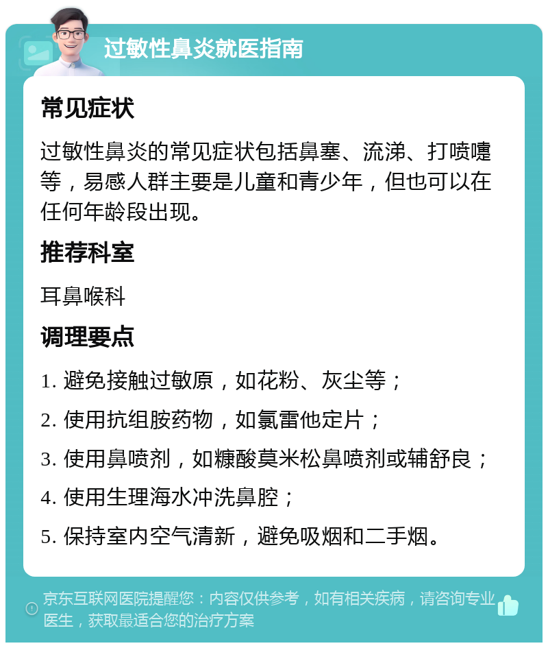 过敏性鼻炎就医指南 常见症状 过敏性鼻炎的常见症状包括鼻塞、流涕、打喷嚏等，易感人群主要是儿童和青少年，但也可以在任何年龄段出现。 推荐科室 耳鼻喉科 调理要点 1. 避免接触过敏原，如花粉、灰尘等； 2. 使用抗组胺药物，如氯雷他定片； 3. 使用鼻喷剂，如糠酸莫米松鼻喷剂或辅舒良； 4. 使用生理海水冲洗鼻腔； 5. 保持室内空气清新，避免吸烟和二手烟。