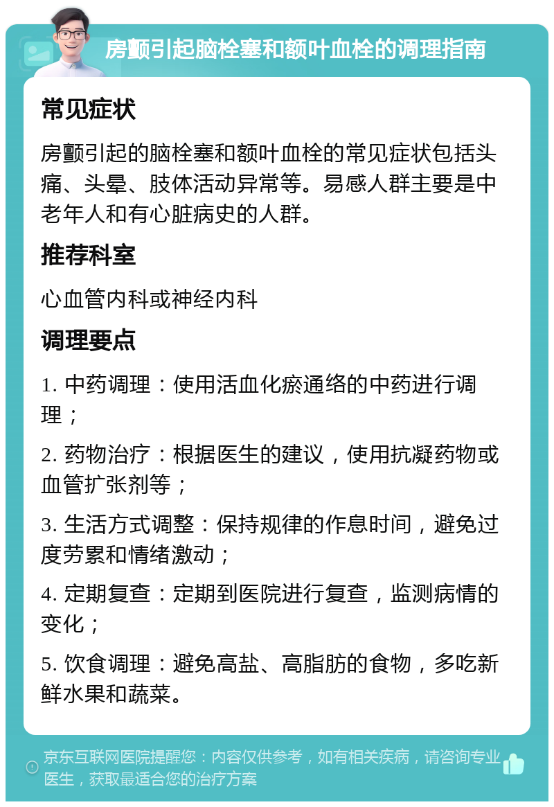 房颤引起脑栓塞和额叶血栓的调理指南 常见症状 房颤引起的脑栓塞和额叶血栓的常见症状包括头痛、头晕、肢体活动异常等。易感人群主要是中老年人和有心脏病史的人群。 推荐科室 心血管内科或神经内科 调理要点 1. 中药调理：使用活血化瘀通络的中药进行调理； 2. 药物治疗：根据医生的建议，使用抗凝药物或血管扩张剂等； 3. 生活方式调整：保持规律的作息时间，避免过度劳累和情绪激动； 4. 定期复查：定期到医院进行复查，监测病情的变化； 5. 饮食调理：避免高盐、高脂肪的食物，多吃新鲜水果和蔬菜。