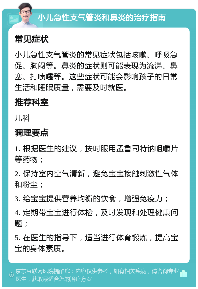 小儿急性支气管炎和鼻炎的治疗指南 常见症状 小儿急性支气管炎的常见症状包括咳嗽、呼吸急促、胸闷等。鼻炎的症状则可能表现为流涕、鼻塞、打喷嚏等。这些症状可能会影响孩子的日常生活和睡眠质量，需要及时就医。 推荐科室 儿科 调理要点 1. 根据医生的建议，按时服用孟鲁司特钠咀嚼片等药物； 2. 保持室内空气清新，避免宝宝接触刺激性气体和粉尘； 3. 给宝宝提供营养均衡的饮食，增强免疫力； 4. 定期带宝宝进行体检，及时发现和处理健康问题； 5. 在医生的指导下，适当进行体育锻炼，提高宝宝的身体素质。