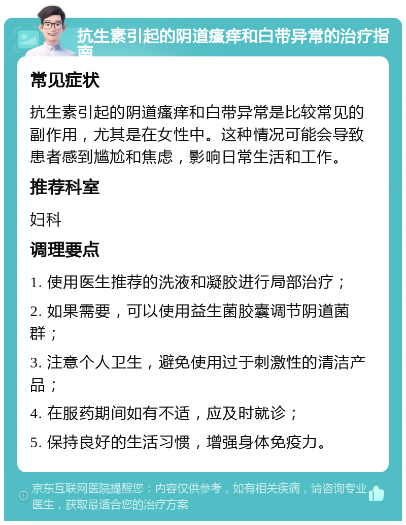 抗生素引起的阴道瘙痒和白带异常的治疗指南 常见症状 抗生素引起的阴道瘙痒和白带异常是比较常见的副作用，尤其是在女性中。这种情况可能会导致患者感到尴尬和焦虑，影响日常生活和工作。 推荐科室 妇科 调理要点 1. 使用医生推荐的洗液和凝胶进行局部治疗； 2. 如果需要，可以使用益生菌胶囊调节阴道菌群； 3. 注意个人卫生，避免使用过于刺激性的清洁产品； 4. 在服药期间如有不适，应及时就诊； 5. 保持良好的生活习惯，增强身体免疫力。