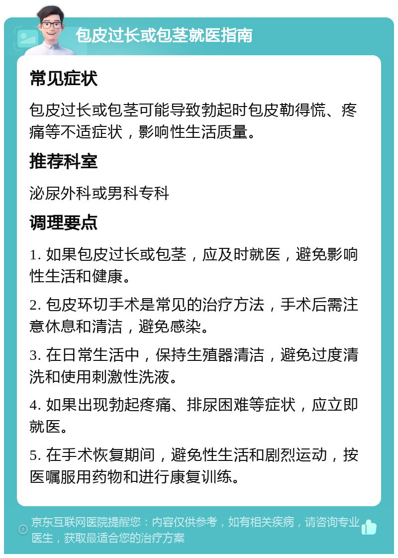 包皮过长或包茎就医指南 常见症状 包皮过长或包茎可能导致勃起时包皮勒得慌、疼痛等不适症状，影响性生活质量。 推荐科室 泌尿外科或男科专科 调理要点 1. 如果包皮过长或包茎，应及时就医，避免影响性生活和健康。 2. 包皮环切手术是常见的治疗方法，手术后需注意休息和清洁，避免感染。 3. 在日常生活中，保持生殖器清洁，避免过度清洗和使用刺激性洗液。 4. 如果出现勃起疼痛、排尿困难等症状，应立即就医。 5. 在手术恢复期间，避免性生活和剧烈运动，按医嘱服用药物和进行康复训练。