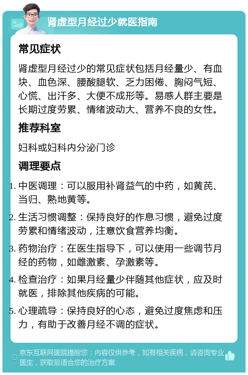 肾虚型月经过少就医指南 常见症状 肾虚型月经过少的常见症状包括月经量少、有血块、血色深、腰酸腿软、乏力困倦、胸闷气短、心慌、出汗多、大便不成形等。易感人群主要是长期过度劳累、情绪波动大、营养不良的女性。 推荐科室 妇科或妇科内分泌门诊 调理要点 中医调理：可以服用补肾益气的中药，如黄芪、当归、熟地黄等。 生活习惯调整：保持良好的作息习惯，避免过度劳累和情绪波动，注意饮食营养均衡。 药物治疗：在医生指导下，可以使用一些调节月经的药物，如雌激素、孕激素等。 检查治疗：如果月经量少伴随其他症状，应及时就医，排除其他疾病的可能。 心理疏导：保持良好的心态，避免过度焦虑和压力，有助于改善月经不调的症状。