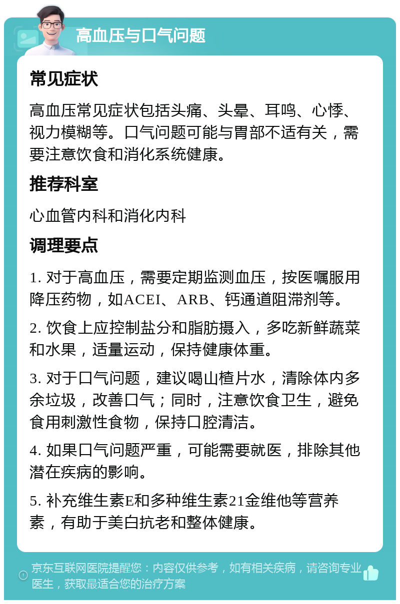 高血压与口气问题 常见症状 高血压常见症状包括头痛、头晕、耳鸣、心悸、视力模糊等。口气问题可能与胃部不适有关，需要注意饮食和消化系统健康。 推荐科室 心血管内科和消化内科 调理要点 1. 对于高血压，需要定期监测血压，按医嘱服用降压药物，如ACEI、ARB、钙通道阻滞剂等。 2. 饮食上应控制盐分和脂肪摄入，多吃新鲜蔬菜和水果，适量运动，保持健康体重。 3. 对于口气问题，建议喝山楂片水，清除体内多余垃圾，改善口气；同时，注意饮食卫生，避免食用刺激性食物，保持口腔清洁。 4. 如果口气问题严重，可能需要就医，排除其他潜在疾病的影响。 5. 补充维生素E和多种维生素21金维他等营养素，有助于美白抗老和整体健康。