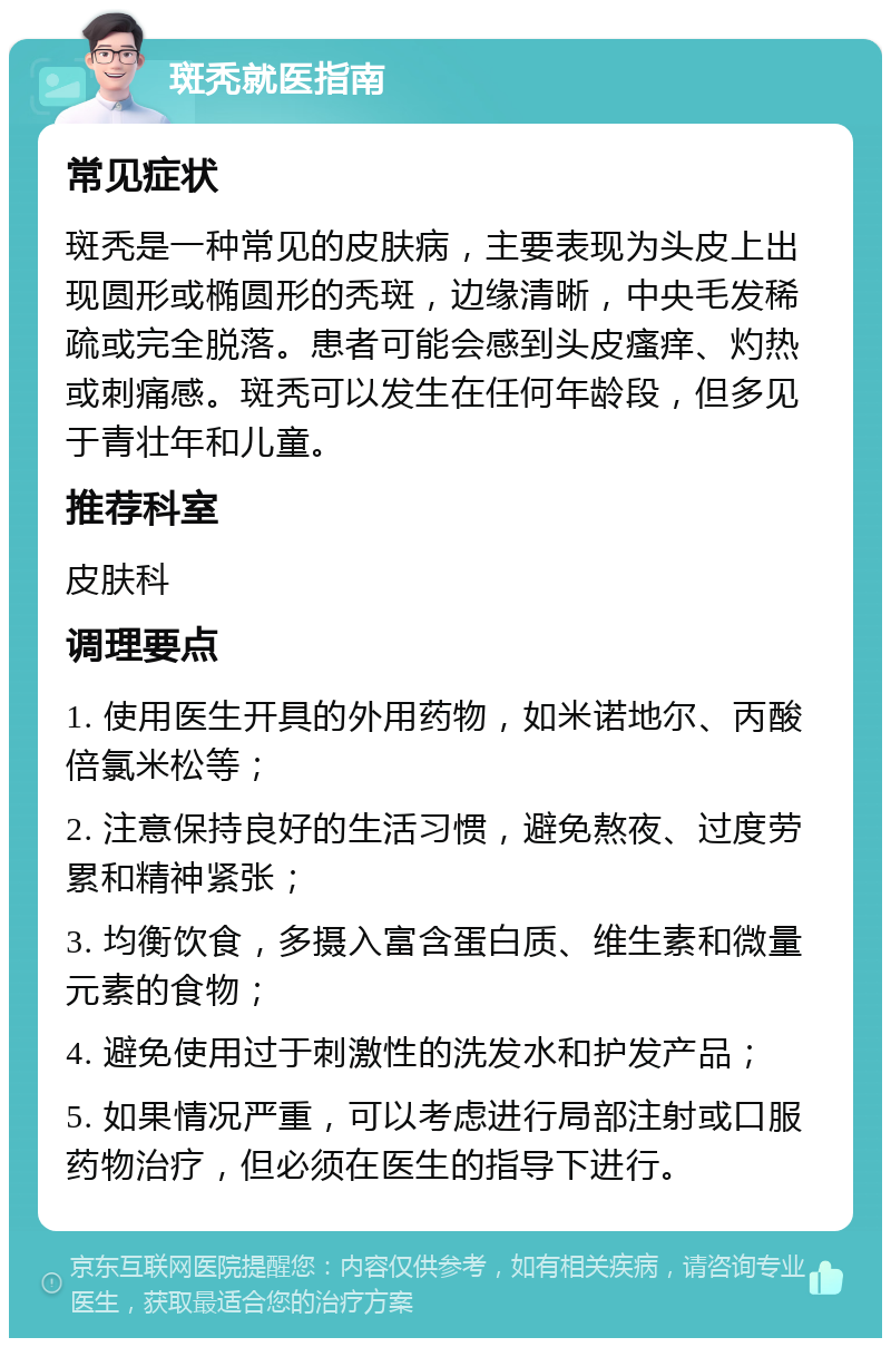 斑秃就医指南 常见症状 斑秃是一种常见的皮肤病，主要表现为头皮上出现圆形或椭圆形的秃斑，边缘清晰，中央毛发稀疏或完全脱落。患者可能会感到头皮瘙痒、灼热或刺痛感。斑秃可以发生在任何年龄段，但多见于青壮年和儿童。 推荐科室 皮肤科 调理要点 1. 使用医生开具的外用药物，如米诺地尔、丙酸倍氯米松等； 2. 注意保持良好的生活习惯，避免熬夜、过度劳累和精神紧张； 3. 均衡饮食，多摄入富含蛋白质、维生素和微量元素的食物； 4. 避免使用过于刺激性的洗发水和护发产品； 5. 如果情况严重，可以考虑进行局部注射或口服药物治疗，但必须在医生的指导下进行。