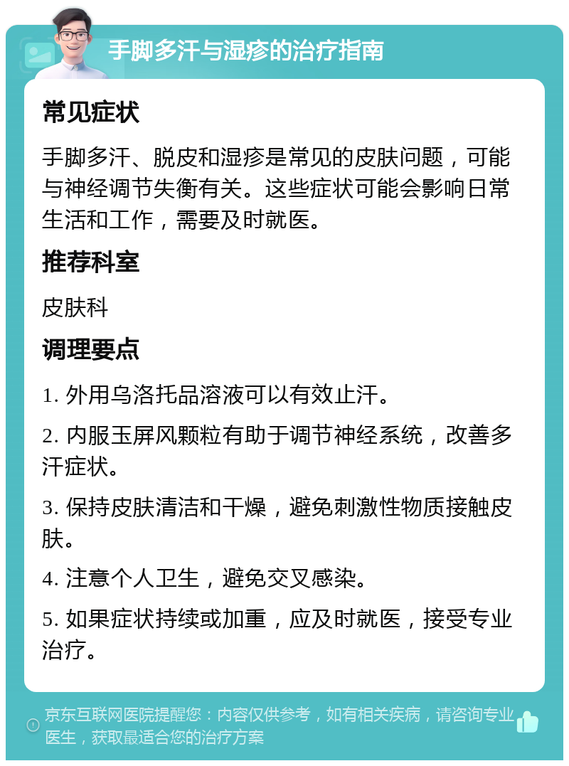 手脚多汗与湿疹的治疗指南 常见症状 手脚多汗、脱皮和湿疹是常见的皮肤问题，可能与神经调节失衡有关。这些症状可能会影响日常生活和工作，需要及时就医。 推荐科室 皮肤科 调理要点 1. 外用乌洛托品溶液可以有效止汗。 2. 内服玉屏风颗粒有助于调节神经系统，改善多汗症状。 3. 保持皮肤清洁和干燥，避免刺激性物质接触皮肤。 4. 注意个人卫生，避免交叉感染。 5. 如果症状持续或加重，应及时就医，接受专业治疗。