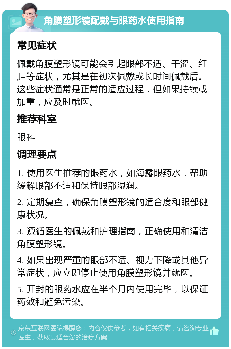 角膜塑形镜配戴与眼药水使用指南 常见症状 佩戴角膜塑形镜可能会引起眼部不适、干涩、红肿等症状，尤其是在初次佩戴或长时间佩戴后。这些症状通常是正常的适应过程，但如果持续或加重，应及时就医。 推荐科室 眼科 调理要点 1. 使用医生推荐的眼药水，如海露眼药水，帮助缓解眼部不适和保持眼部湿润。 2. 定期复查，确保角膜塑形镜的适合度和眼部健康状况。 3. 遵循医生的佩戴和护理指南，正确使用和清洁角膜塑形镜。 4. 如果出现严重的眼部不适、视力下降或其他异常症状，应立即停止使用角膜塑形镜并就医。 5. 开封的眼药水应在半个月内使用完毕，以保证药效和避免污染。