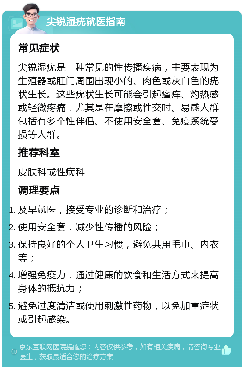 尖锐湿疣就医指南 常见症状 尖锐湿疣是一种常见的性传播疾病，主要表现为生殖器或肛门周围出现小的、肉色或灰白色的疣状生长。这些疣状生长可能会引起瘙痒、灼热感或轻微疼痛，尤其是在摩擦或性交时。易感人群包括有多个性伴侣、不使用安全套、免疫系统受损等人群。 推荐科室 皮肤科或性病科 调理要点 及早就医，接受专业的诊断和治疗； 使用安全套，减少性传播的风险； 保持良好的个人卫生习惯，避免共用毛巾、内衣等； 增强免疫力，通过健康的饮食和生活方式来提高身体的抵抗力； 避免过度清洁或使用刺激性药物，以免加重症状或引起感染。