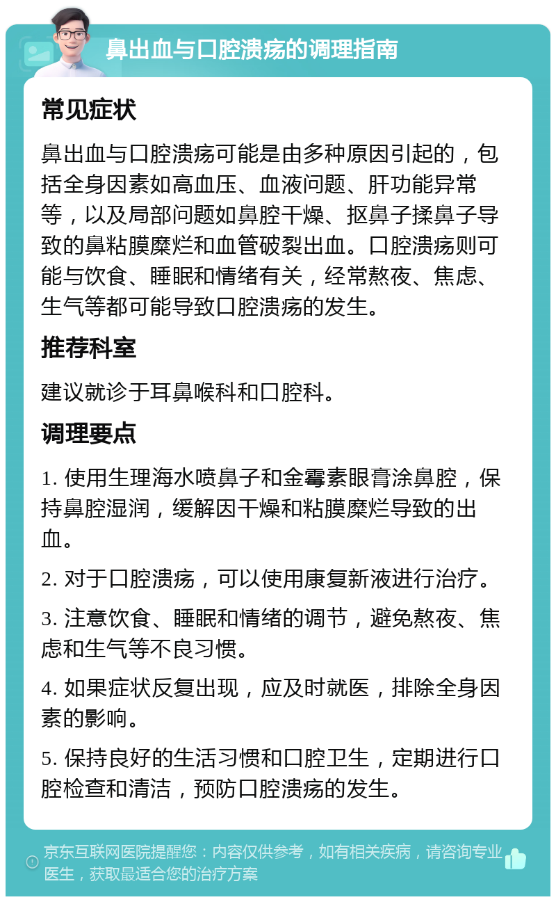 鼻出血与口腔溃疡的调理指南 常见症状 鼻出血与口腔溃疡可能是由多种原因引起的，包括全身因素如高血压、血液问题、肝功能异常等，以及局部问题如鼻腔干燥、抠鼻子揉鼻子导致的鼻粘膜糜烂和血管破裂出血。口腔溃疡则可能与饮食、睡眠和情绪有关，经常熬夜、焦虑、生气等都可能导致口腔溃疡的发生。 推荐科室 建议就诊于耳鼻喉科和口腔科。 调理要点 1. 使用生理海水喷鼻子和金霉素眼膏涂鼻腔，保持鼻腔湿润，缓解因干燥和粘膜糜烂导致的出血。 2. 对于口腔溃疡，可以使用康复新液进行治疗。 3. 注意饮食、睡眠和情绪的调节，避免熬夜、焦虑和生气等不良习惯。 4. 如果症状反复出现，应及时就医，排除全身因素的影响。 5. 保持良好的生活习惯和口腔卫生，定期进行口腔检查和清洁，预防口腔溃疡的发生。