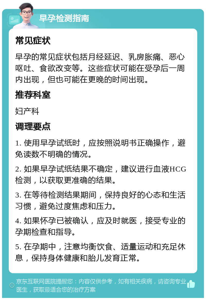 早孕检测指南 常见症状 早孕的常见症状包括月经延迟、乳房胀痛、恶心呕吐、食欲改变等。这些症状可能在受孕后一周内出现，但也可能在更晚的时间出现。 推荐科室 妇产科 调理要点 1. 使用早孕试纸时，应按照说明书正确操作，避免读数不明确的情况。 2. 如果早孕试纸结果不确定，建议进行血液HCG检测，以获取更准确的结果。 3. 在等待检测结果期间，保持良好的心态和生活习惯，避免过度焦虑和压力。 4. 如果怀孕已被确认，应及时就医，接受专业的孕期检查和指导。 5. 在孕期中，注意均衡饮食、适量运动和充足休息，保持身体健康和胎儿发育正常。