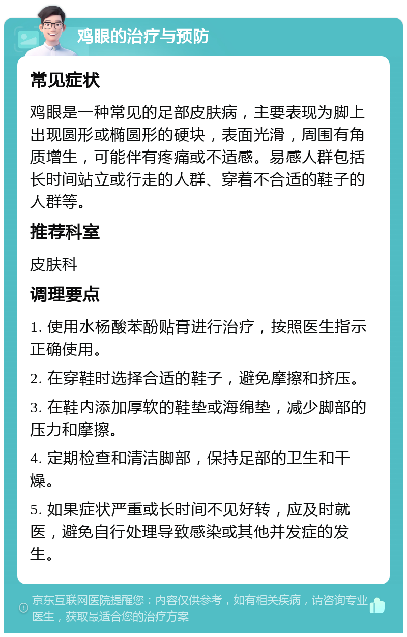 鸡眼的治疗与预防 常见症状 鸡眼是一种常见的足部皮肤病，主要表现为脚上出现圆形或椭圆形的硬块，表面光滑，周围有角质增生，可能伴有疼痛或不适感。易感人群包括长时间站立或行走的人群、穿着不合适的鞋子的人群等。 推荐科室 皮肤科 调理要点 1. 使用水杨酸苯酚贴膏进行治疗，按照医生指示正确使用。 2. 在穿鞋时选择合适的鞋子，避免摩擦和挤压。 3. 在鞋内添加厚软的鞋垫或海绵垫，减少脚部的压力和摩擦。 4. 定期检查和清洁脚部，保持足部的卫生和干燥。 5. 如果症状严重或长时间不见好转，应及时就医，避免自行处理导致感染或其他并发症的发生。