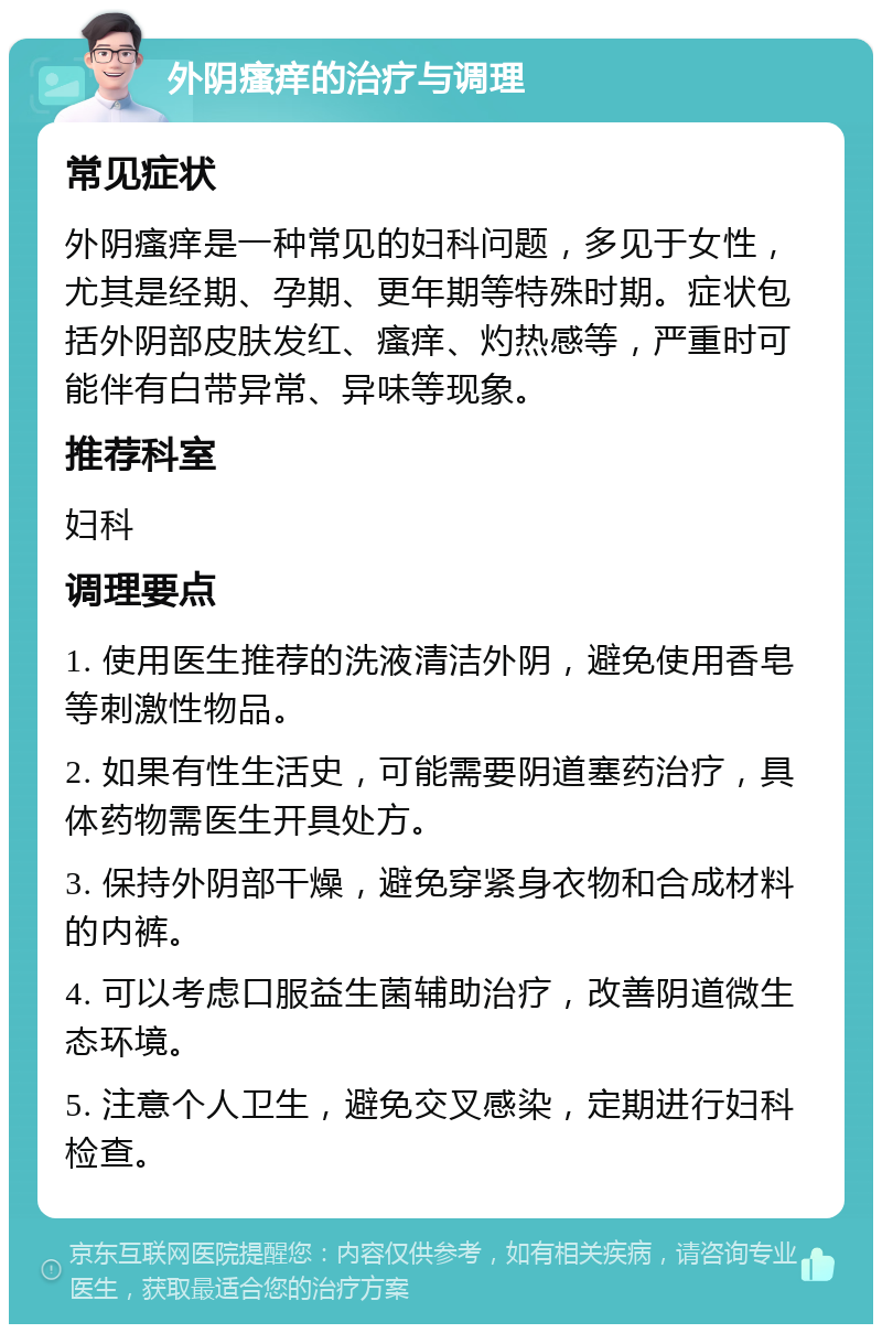 外阴瘙痒的治疗与调理 常见症状 外阴瘙痒是一种常见的妇科问题，多见于女性，尤其是经期、孕期、更年期等特殊时期。症状包括外阴部皮肤发红、瘙痒、灼热感等，严重时可能伴有白带异常、异味等现象。 推荐科室 妇科 调理要点 1. 使用医生推荐的洗液清洁外阴，避免使用香皂等刺激性物品。 2. 如果有性生活史，可能需要阴道塞药治疗，具体药物需医生开具处方。 3. 保持外阴部干燥，避免穿紧身衣物和合成材料的内裤。 4. 可以考虑口服益生菌辅助治疗，改善阴道微生态环境。 5. 注意个人卫生，避免交叉感染，定期进行妇科检查。