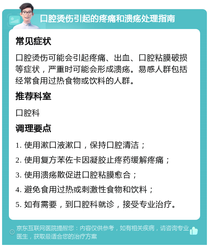 口腔烫伤引起的疼痛和溃疡处理指南 常见症状 口腔烫伤可能会引起疼痛、出血、口腔粘膜破损等症状，严重时可能会形成溃疡。易感人群包括经常食用过热食物或饮料的人群。 推荐科室 口腔科 调理要点 1. 使用漱口液漱口，保持口腔清洁； 2. 使用复方苯佐卡因凝胶止疼药缓解疼痛； 3. 使用溃疡散促进口腔粘膜愈合； 4. 避免食用过热或刺激性食物和饮料； 5. 如有需要，到口腔科就诊，接受专业治疗。