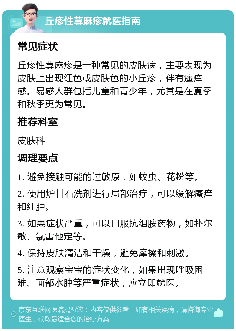 丘疹性荨麻疹就医指南 常见症状 丘疹性荨麻疹是一种常见的皮肤病，主要表现为皮肤上出现红色或皮肤色的小丘疹，伴有瘙痒感。易感人群包括儿童和青少年，尤其是在夏季和秋季更为常见。 推荐科室 皮肤科 调理要点 1. 避免接触可能的过敏原，如蚊虫、花粉等。 2. 使用炉甘石洗剂进行局部治疗，可以缓解瘙痒和红肿。 3. 如果症状严重，可以口服抗组胺药物，如扑尔敏、氯雷他定等。 4. 保持皮肤清洁和干燥，避免摩擦和刺激。 5. 注意观察宝宝的症状变化，如果出现呼吸困难、面部水肿等严重症状，应立即就医。