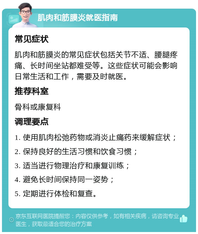 肌肉和筋膜炎就医指南 常见症状 肌肉和筋膜炎的常见症状包括关节不适、腰腿疼痛、长时间坐站都难受等。这些症状可能会影响日常生活和工作，需要及时就医。 推荐科室 骨科或康复科 调理要点 1. 使用肌肉松弛药物或消炎止痛药来缓解症状； 2. 保持良好的生活习惯和饮食习惯； 3. 适当进行物理治疗和康复训练； 4. 避免长时间保持同一姿势； 5. 定期进行体检和复查。