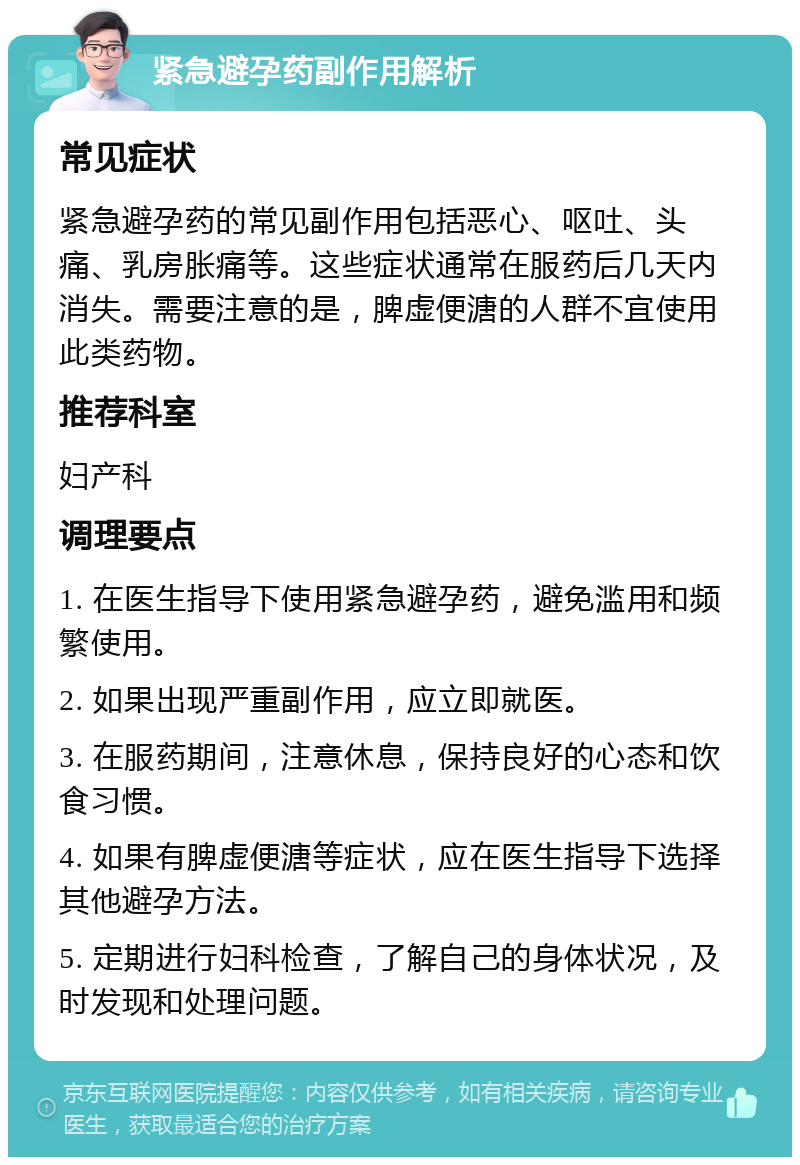 紧急避孕药副作用解析 常见症状 紧急避孕药的常见副作用包括恶心、呕吐、头痛、乳房胀痛等。这些症状通常在服药后几天内消失。需要注意的是，脾虚便溏的人群不宜使用此类药物。 推荐科室 妇产科 调理要点 1. 在医生指导下使用紧急避孕药，避免滥用和频繁使用。 2. 如果出现严重副作用，应立即就医。 3. 在服药期间，注意休息，保持良好的心态和饮食习惯。 4. 如果有脾虚便溏等症状，应在医生指导下选择其他避孕方法。 5. 定期进行妇科检查，了解自己的身体状况，及时发现和处理问题。