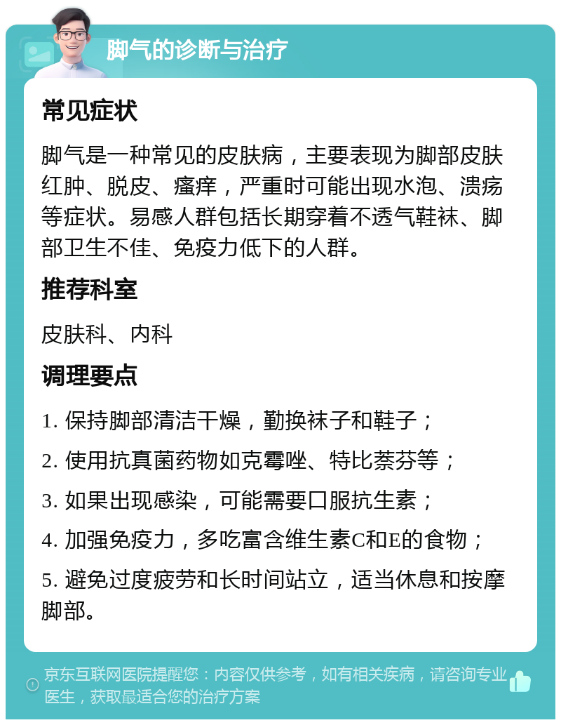 脚气的诊断与治疗 常见症状 脚气是一种常见的皮肤病，主要表现为脚部皮肤红肿、脱皮、瘙痒，严重时可能出现水泡、溃疡等症状。易感人群包括长期穿着不透气鞋袜、脚部卫生不佳、免疫力低下的人群。 推荐科室 皮肤科、内科 调理要点 1. 保持脚部清洁干燥，勤换袜子和鞋子； 2. 使用抗真菌药物如克霉唑、特比萘芬等； 3. 如果出现感染，可能需要口服抗生素； 4. 加强免疫力，多吃富含维生素C和E的食物； 5. 避免过度疲劳和长时间站立，适当休息和按摩脚部。