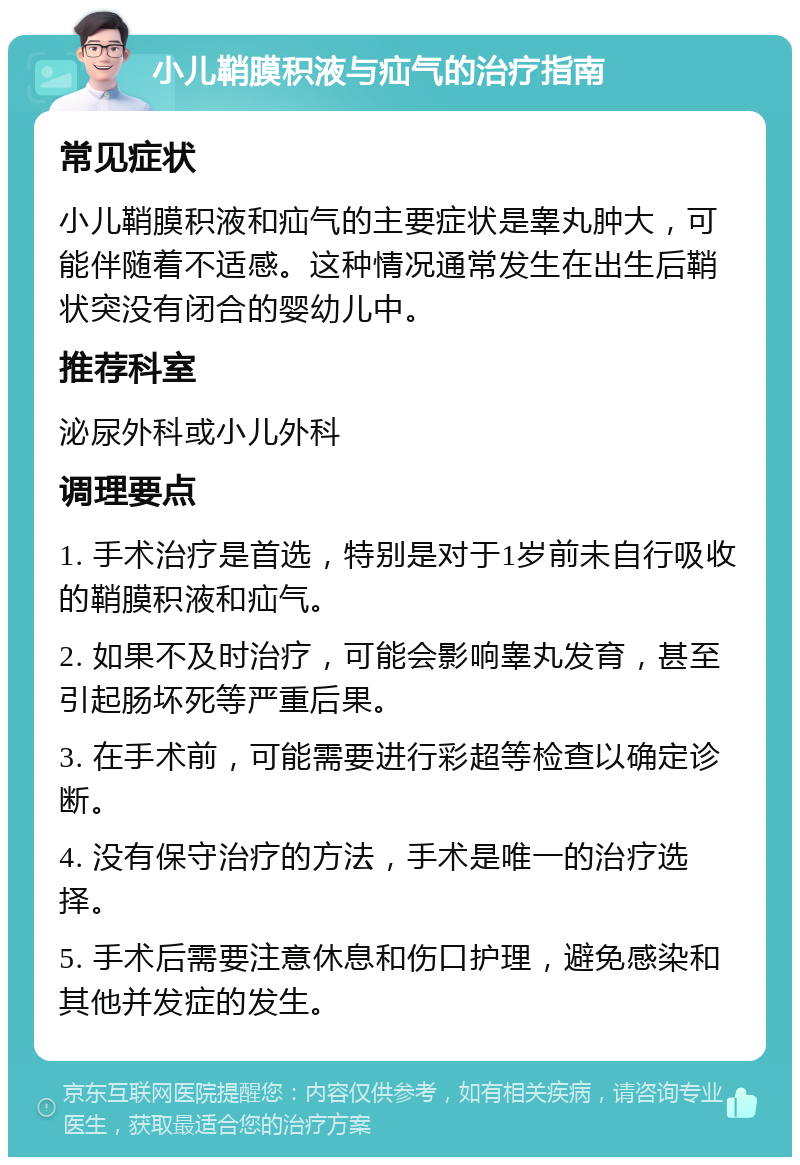 小儿鞘膜积液与疝气的治疗指南 常见症状 小儿鞘膜积液和疝气的主要症状是睾丸肿大，可能伴随着不适感。这种情况通常发生在出生后鞘状突没有闭合的婴幼儿中。 推荐科室 泌尿外科或小儿外科 调理要点 1. 手术治疗是首选，特别是对于1岁前未自行吸收的鞘膜积液和疝气。 2. 如果不及时治疗，可能会影响睾丸发育，甚至引起肠坏死等严重后果。 3. 在手术前，可能需要进行彩超等检查以确定诊断。 4. 没有保守治疗的方法，手术是唯一的治疗选择。 5. 手术后需要注意休息和伤口护理，避免感染和其他并发症的发生。