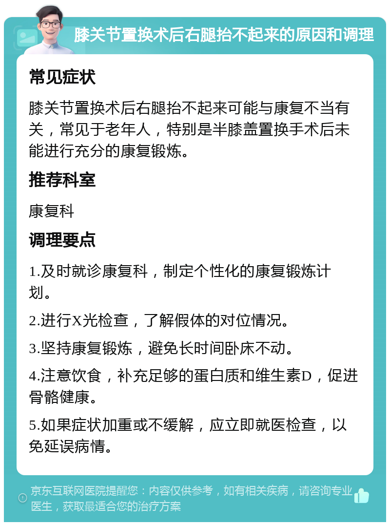 膝关节置换术后右腿抬不起来的原因和调理 常见症状 膝关节置换术后右腿抬不起来可能与康复不当有关，常见于老年人，特别是半膝盖置换手术后未能进行充分的康复锻炼。 推荐科室 康复科 调理要点 1.及时就诊康复科，制定个性化的康复锻炼计划。 2.进行X光检查，了解假体的对位情况。 3.坚持康复锻炼，避免长时间卧床不动。 4.注意饮食，补充足够的蛋白质和维生素D，促进骨骼健康。 5.如果症状加重或不缓解，应立即就医检查，以免延误病情。