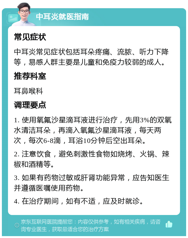 中耳炎就医指南 常见症状 中耳炎常见症状包括耳朵疼痛、流脓、听力下降等，易感人群主要是儿童和免疫力较弱的成人。 推荐科室 耳鼻喉科 调理要点 1. 使用氧氟沙星滴耳液进行治疗，先用3%的双氧水清洁耳朵，再滴入氧氟沙星滴耳液，每天两次，每次6-8滴，耳浴10分钟后空出耳朵。 2. 注意饮食，避免刺激性食物如烧烤、火锅、辣椒和酒精等。 3. 如果有药物过敏或肝肾功能异常，应告知医生并遵循医嘱使用药物。 4. 在治疗期间，如有不适，应及时就诊。