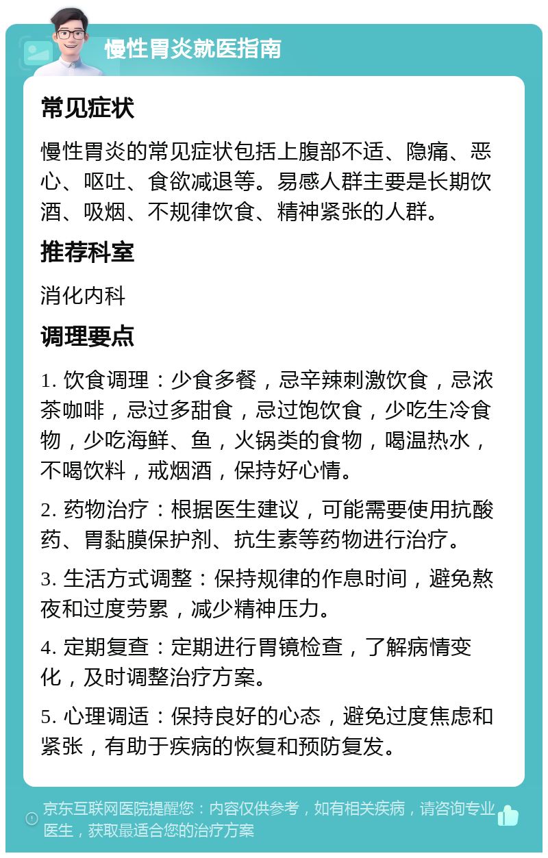 慢性胃炎就医指南 常见症状 慢性胃炎的常见症状包括上腹部不适、隐痛、恶心、呕吐、食欲减退等。易感人群主要是长期饮酒、吸烟、不规律饮食、精神紧张的人群。 推荐科室 消化内科 调理要点 1. 饮食调理：少食多餐，忌辛辣刺激饮食，忌浓茶咖啡，忌过多甜食，忌过饱饮食，少吃生冷食物，少吃海鲜、鱼，火锅类的食物，喝温热水，不喝饮料，戒烟酒，保持好心情。 2. 药物治疗：根据医生建议，可能需要使用抗酸药、胃黏膜保护剂、抗生素等药物进行治疗。 3. 生活方式调整：保持规律的作息时间，避免熬夜和过度劳累，减少精神压力。 4. 定期复查：定期进行胃镜检查，了解病情变化，及时调整治疗方案。 5. 心理调适：保持良好的心态，避免过度焦虑和紧张，有助于疾病的恢复和预防复发。