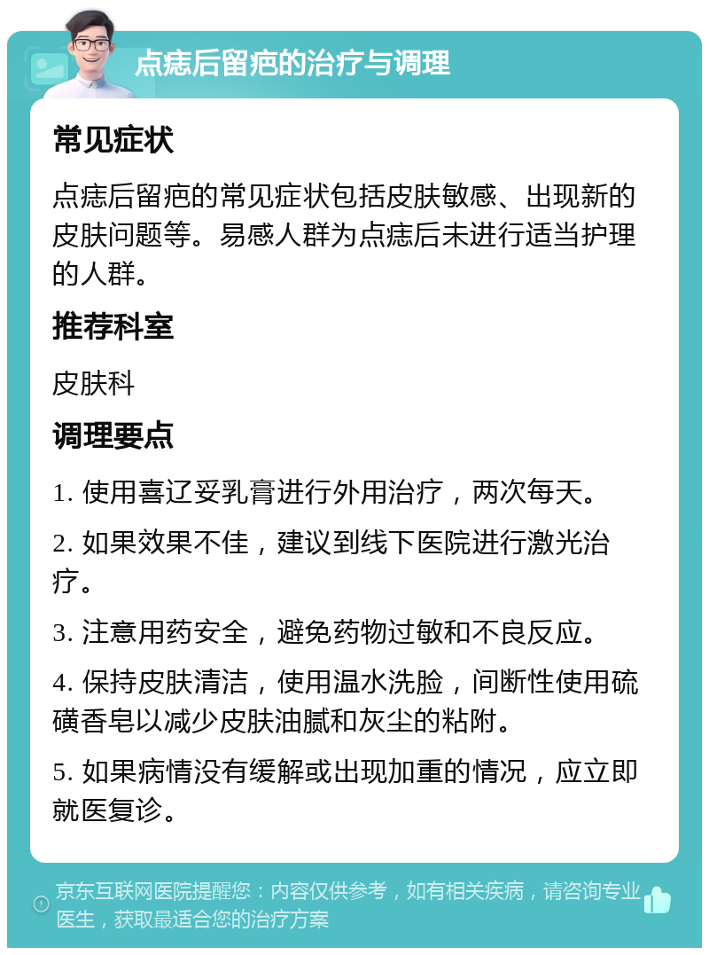 点痣后留疤的治疗与调理 常见症状 点痣后留疤的常见症状包括皮肤敏感、出现新的皮肤问题等。易感人群为点痣后未进行适当护理的人群。 推荐科室 皮肤科 调理要点 1. 使用喜辽妥乳膏进行外用治疗，两次每天。 2. 如果效果不佳，建议到线下医院进行激光治疗。 3. 注意用药安全，避免药物过敏和不良反应。 4. 保持皮肤清洁，使用温水洗脸，间断性使用硫磺香皂以减少皮肤油腻和灰尘的粘附。 5. 如果病情没有缓解或出现加重的情况，应立即就医复诊。