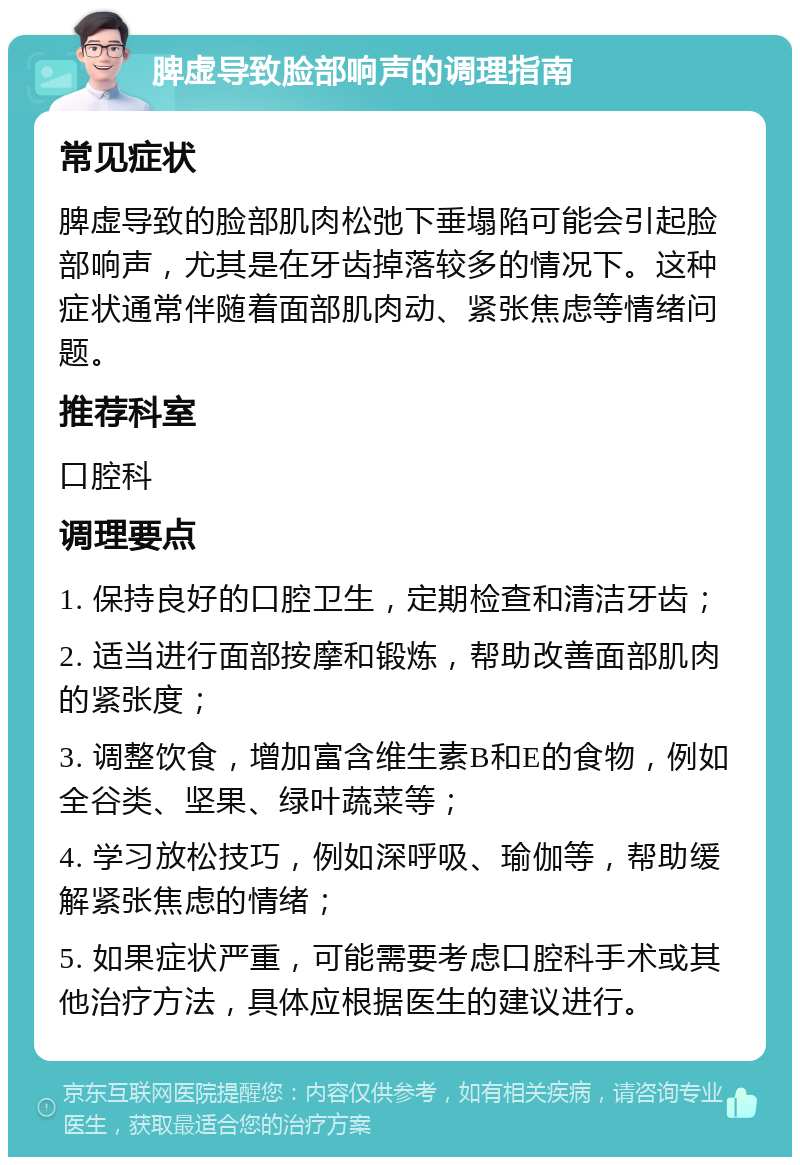 脾虚导致脸部响声的调理指南 常见症状 脾虚导致的脸部肌肉松弛下垂塌陷可能会引起脸部响声，尤其是在牙齿掉落较多的情况下。这种症状通常伴随着面部肌肉动、紧张焦虑等情绪问题。 推荐科室 口腔科 调理要点 1. 保持良好的口腔卫生，定期检查和清洁牙齿； 2. 适当进行面部按摩和锻炼，帮助改善面部肌肉的紧张度； 3. 调整饮食，增加富含维生素B和E的食物，例如全谷类、坚果、绿叶蔬菜等； 4. 学习放松技巧，例如深呼吸、瑜伽等，帮助缓解紧张焦虑的情绪； 5. 如果症状严重，可能需要考虑口腔科手术或其他治疗方法，具体应根据医生的建议进行。