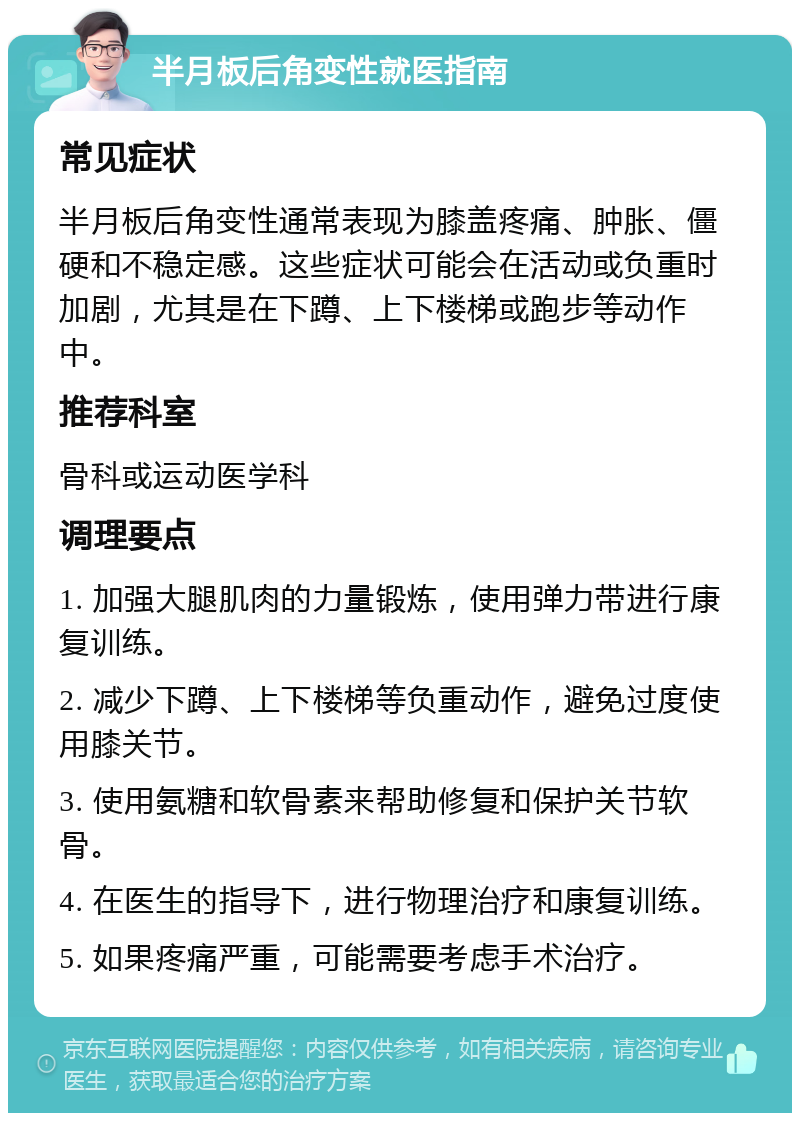 半月板后角变性就医指南 常见症状 半月板后角变性通常表现为膝盖疼痛、肿胀、僵硬和不稳定感。这些症状可能会在活动或负重时加剧，尤其是在下蹲、上下楼梯或跑步等动作中。 推荐科室 骨科或运动医学科 调理要点 1. 加强大腿肌肉的力量锻炼，使用弹力带进行康复训练。 2. 减少下蹲、上下楼梯等负重动作，避免过度使用膝关节。 3. 使用氨糖和软骨素来帮助修复和保护关节软骨。 4. 在医生的指导下，进行物理治疗和康复训练。 5. 如果疼痛严重，可能需要考虑手术治疗。