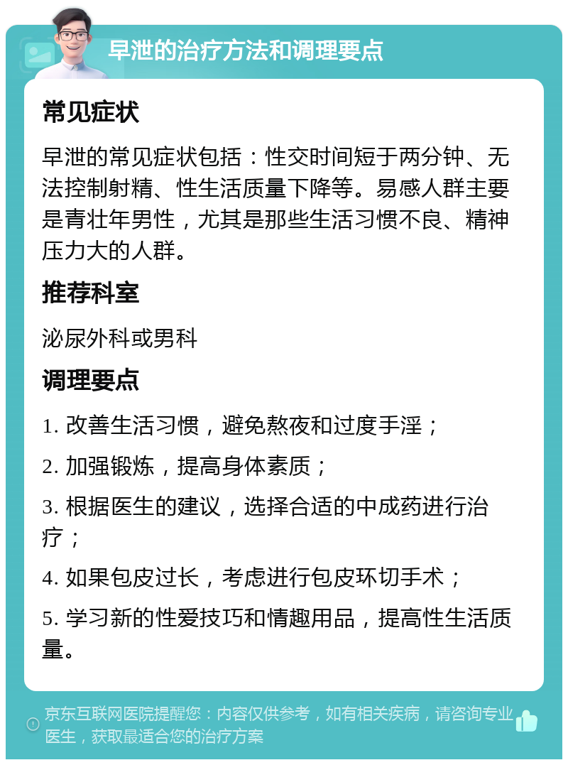 早泄的治疗方法和调理要点 常见症状 早泄的常见症状包括：性交时间短于两分钟、无法控制射精、性生活质量下降等。易感人群主要是青壮年男性，尤其是那些生活习惯不良、精神压力大的人群。 推荐科室 泌尿外科或男科 调理要点 1. 改善生活习惯，避免熬夜和过度手淫； 2. 加强锻炼，提高身体素质； 3. 根据医生的建议，选择合适的中成药进行治疗； 4. 如果包皮过长，考虑进行包皮环切手术； 5. 学习新的性爱技巧和情趣用品，提高性生活质量。