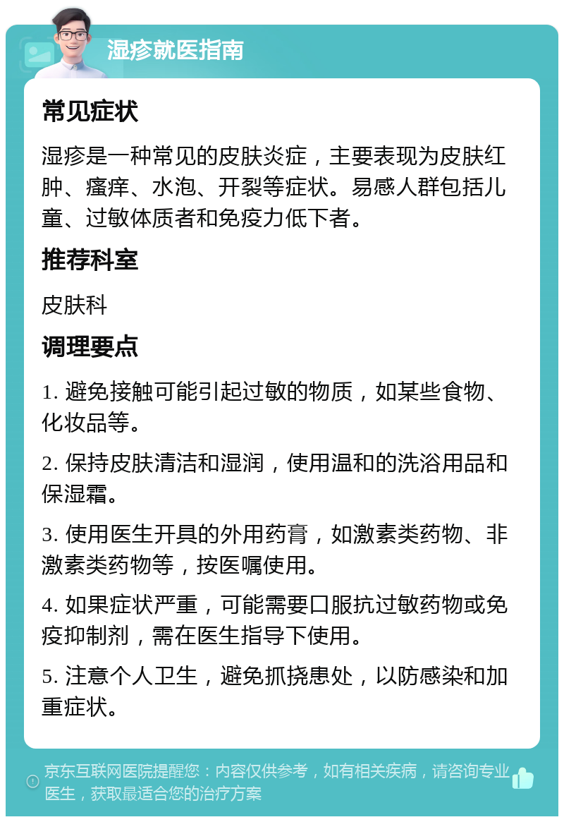 湿疹就医指南 常见症状 湿疹是一种常见的皮肤炎症，主要表现为皮肤红肿、瘙痒、水泡、开裂等症状。易感人群包括儿童、过敏体质者和免疫力低下者。 推荐科室 皮肤科 调理要点 1. 避免接触可能引起过敏的物质，如某些食物、化妆品等。 2. 保持皮肤清洁和湿润，使用温和的洗浴用品和保湿霜。 3. 使用医生开具的外用药膏，如激素类药物、非激素类药物等，按医嘱使用。 4. 如果症状严重，可能需要口服抗过敏药物或免疫抑制剂，需在医生指导下使用。 5. 注意个人卫生，避免抓挠患处，以防感染和加重症状。