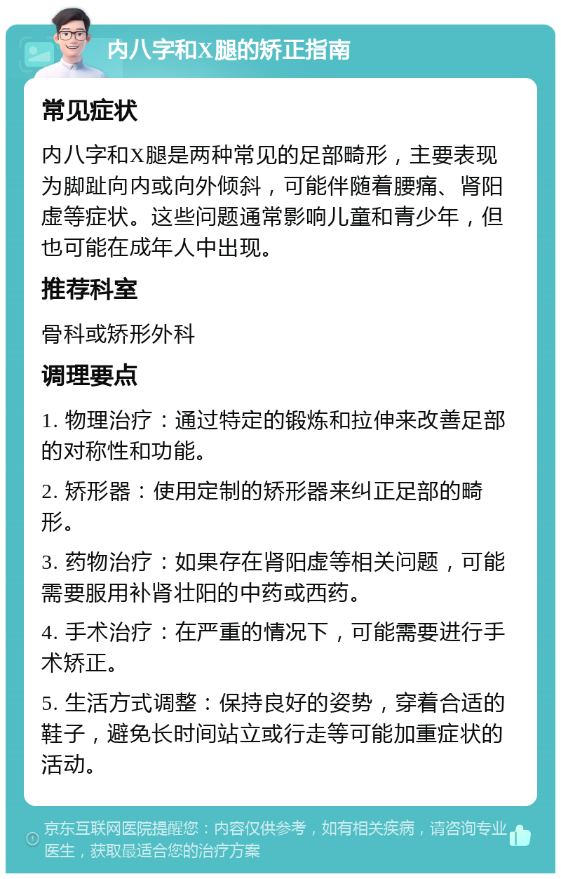 内八字和X腿的矫正指南 常见症状 内八字和X腿是两种常见的足部畸形，主要表现为脚趾向内或向外倾斜，可能伴随着腰痛、肾阳虚等症状。这些问题通常影响儿童和青少年，但也可能在成年人中出现。 推荐科室 骨科或矫形外科 调理要点 1. 物理治疗：通过特定的锻炼和拉伸来改善足部的对称性和功能。 2. 矫形器：使用定制的矫形器来纠正足部的畸形。 3. 药物治疗：如果存在肾阳虚等相关问题，可能需要服用补肾壮阳的中药或西药。 4. 手术治疗：在严重的情况下，可能需要进行手术矫正。 5. 生活方式调整：保持良好的姿势，穿着合适的鞋子，避免长时间站立或行走等可能加重症状的活动。