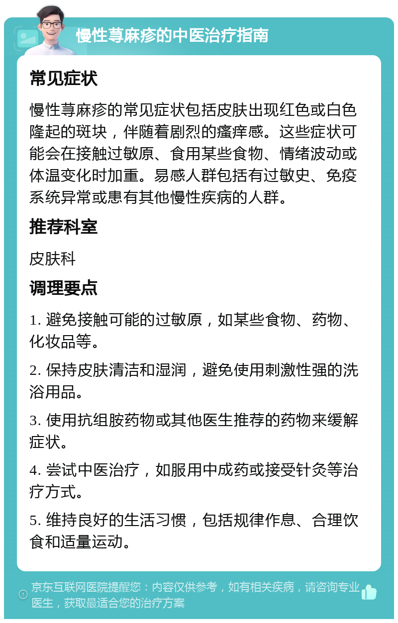 慢性荨麻疹的中医治疗指南 常见症状 慢性荨麻疹的常见症状包括皮肤出现红色或白色隆起的斑块，伴随着剧烈的瘙痒感。这些症状可能会在接触过敏原、食用某些食物、情绪波动或体温变化时加重。易感人群包括有过敏史、免疫系统异常或患有其他慢性疾病的人群。 推荐科室 皮肤科 调理要点 1. 避免接触可能的过敏原，如某些食物、药物、化妆品等。 2. 保持皮肤清洁和湿润，避免使用刺激性强的洗浴用品。 3. 使用抗组胺药物或其他医生推荐的药物来缓解症状。 4. 尝试中医治疗，如服用中成药或接受针灸等治疗方式。 5. 维持良好的生活习惯，包括规律作息、合理饮食和适量运动。