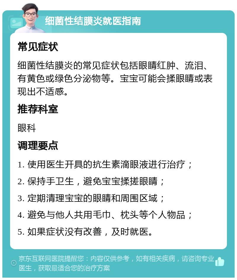 细菌性结膜炎就医指南 常见症状 细菌性结膜炎的常见症状包括眼睛红肿、流泪、有黄色或绿色分泌物等。宝宝可能会揉眼睛或表现出不适感。 推荐科室 眼科 调理要点 1. 使用医生开具的抗生素滴眼液进行治疗； 2. 保持手卫生，避免宝宝揉搓眼睛； 3. 定期清理宝宝的眼睛和周围区域； 4. 避免与他人共用毛巾、枕头等个人物品； 5. 如果症状没有改善，及时就医。