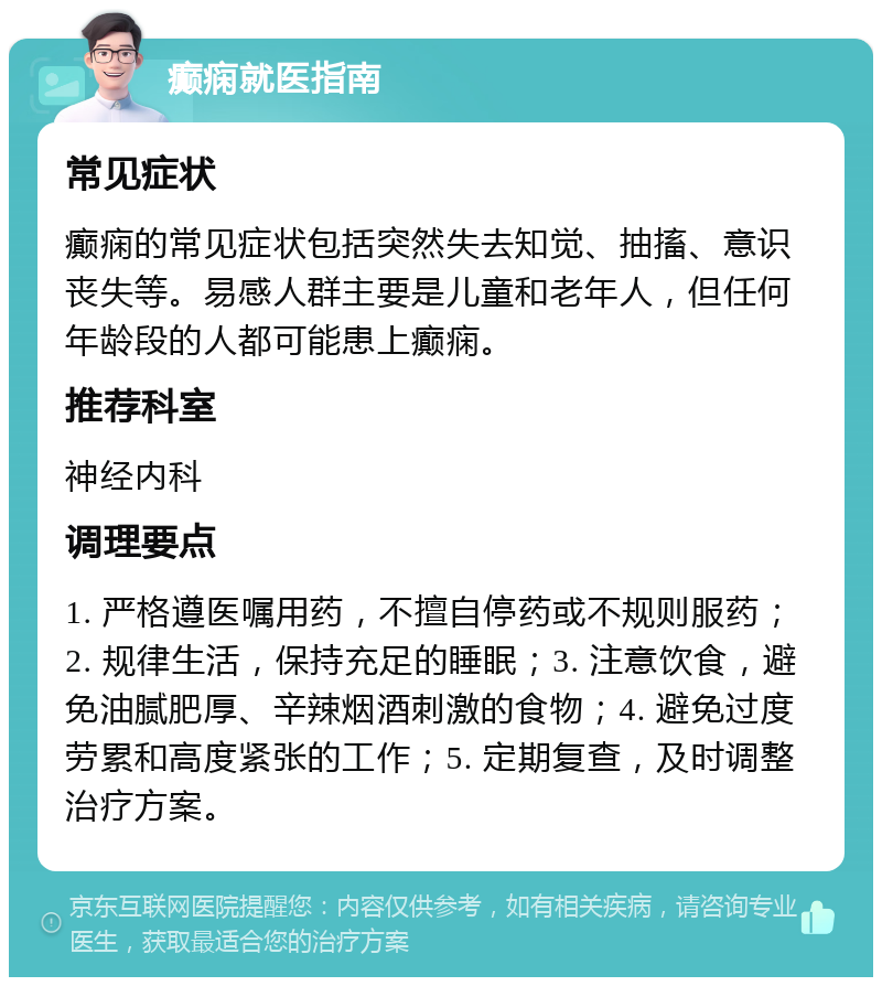 癫痫就医指南 常见症状 癫痫的常见症状包括突然失去知觉、抽搐、意识丧失等。易感人群主要是儿童和老年人，但任何年龄段的人都可能患上癫痫。 推荐科室 神经内科 调理要点 1. 严格遵医嘱用药，不擅自停药或不规则服药；2. 规律生活，保持充足的睡眠；3. 注意饮食，避免油腻肥厚、辛辣烟酒刺激的食物；4. 避免过度劳累和高度紧张的工作；5. 定期复查，及时调整治疗方案。