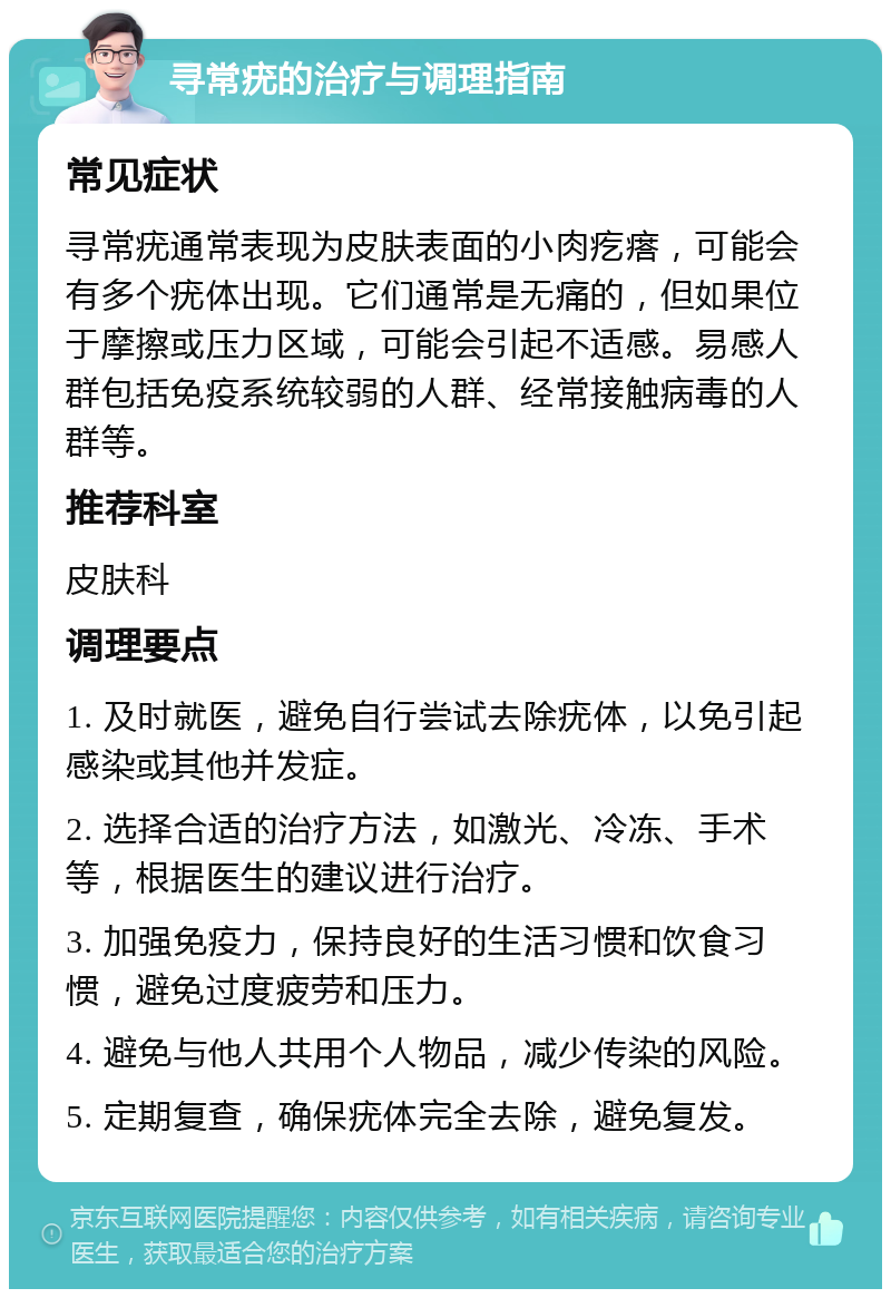 寻常疣的治疗与调理指南 常见症状 寻常疣通常表现为皮肤表面的小肉疙瘩，可能会有多个疣体出现。它们通常是无痛的，但如果位于摩擦或压力区域，可能会引起不适感。易感人群包括免疫系统较弱的人群、经常接触病毒的人群等。 推荐科室 皮肤科 调理要点 1. 及时就医，避免自行尝试去除疣体，以免引起感染或其他并发症。 2. 选择合适的治疗方法，如激光、冷冻、手术等，根据医生的建议进行治疗。 3. 加强免疫力，保持良好的生活习惯和饮食习惯，避免过度疲劳和压力。 4. 避免与他人共用个人物品，减少传染的风险。 5. 定期复查，确保疣体完全去除，避免复发。