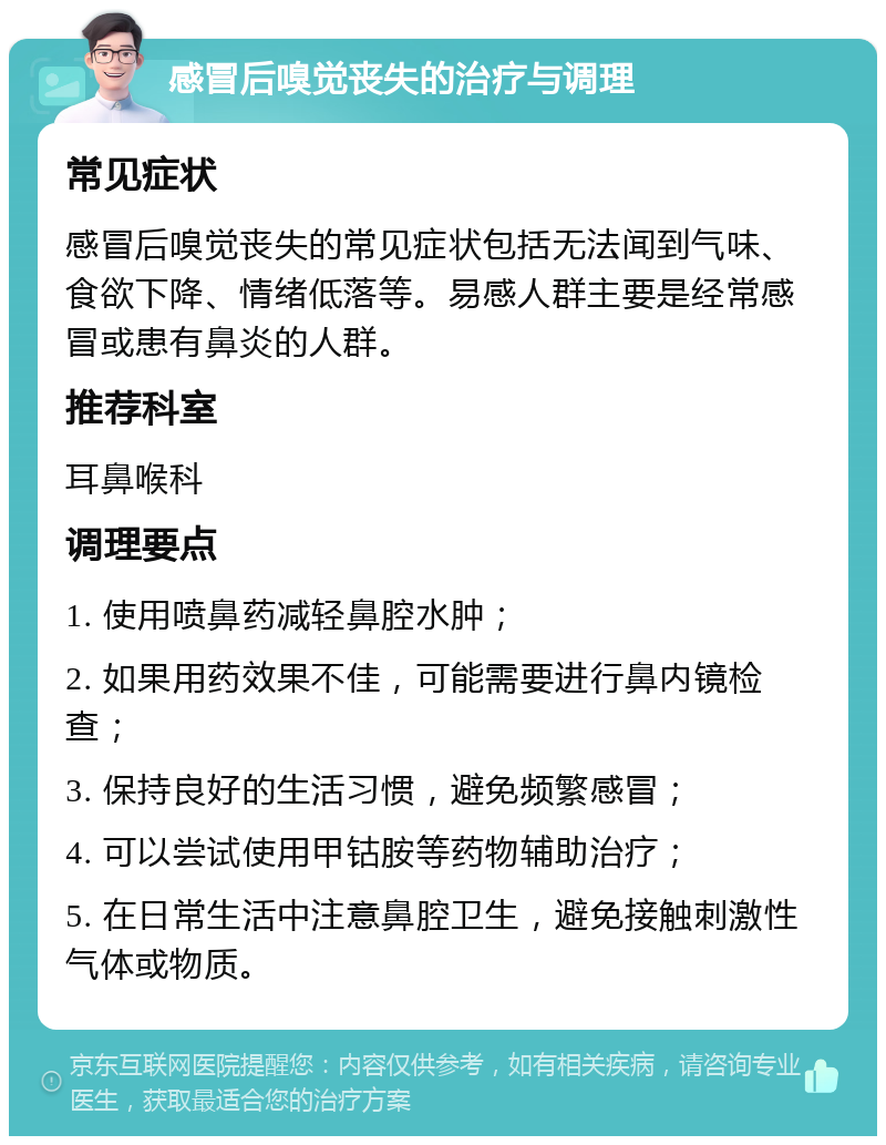 感冒后嗅觉丧失的治疗与调理 常见症状 感冒后嗅觉丧失的常见症状包括无法闻到气味、食欲下降、情绪低落等。易感人群主要是经常感冒或患有鼻炎的人群。 推荐科室 耳鼻喉科 调理要点 1. 使用喷鼻药减轻鼻腔水肿； 2. 如果用药效果不佳，可能需要进行鼻内镜检查； 3. 保持良好的生活习惯，避免频繁感冒； 4. 可以尝试使用甲钴胺等药物辅助治疗； 5. 在日常生活中注意鼻腔卫生，避免接触刺激性气体或物质。