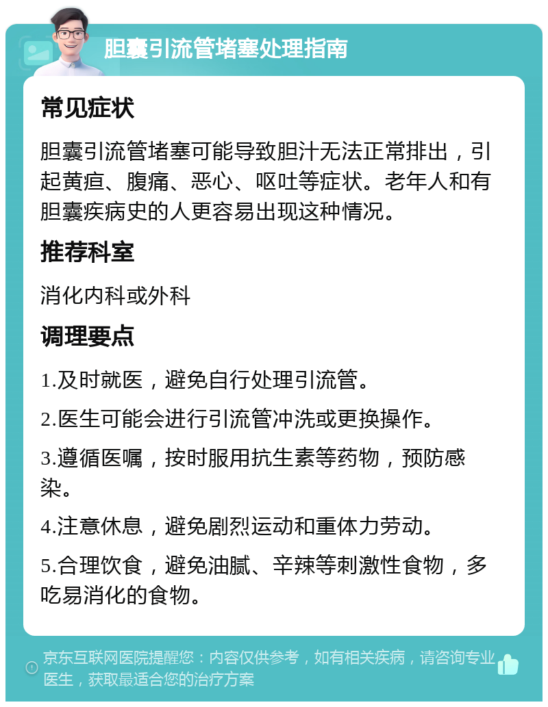 胆囊引流管堵塞处理指南 常见症状 胆囊引流管堵塞可能导致胆汁无法正常排出，引起黄疸、腹痛、恶心、呕吐等症状。老年人和有胆囊疾病史的人更容易出现这种情况。 推荐科室 消化内科或外科 调理要点 1.及时就医，避免自行处理引流管。 2.医生可能会进行引流管冲洗或更换操作。 3.遵循医嘱，按时服用抗生素等药物，预防感染。 4.注意休息，避免剧烈运动和重体力劳动。 5.合理饮食，避免油腻、辛辣等刺激性食物，多吃易消化的食物。