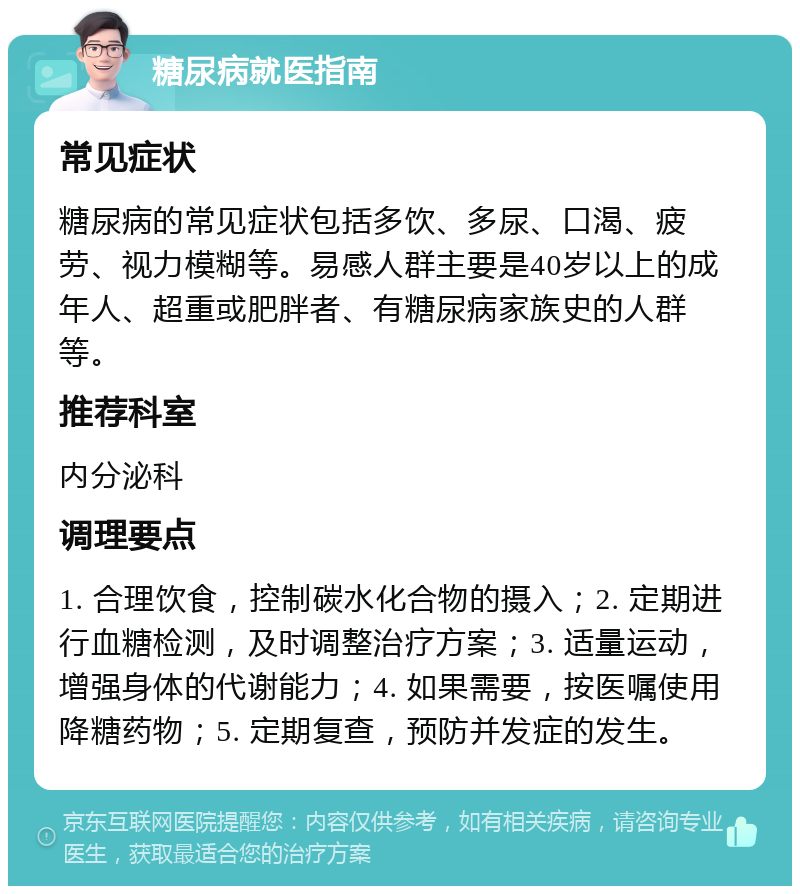 糖尿病就医指南 常见症状 糖尿病的常见症状包括多饮、多尿、口渴、疲劳、视力模糊等。易感人群主要是40岁以上的成年人、超重或肥胖者、有糖尿病家族史的人群等。 推荐科室 内分泌科 调理要点 1. 合理饮食，控制碳水化合物的摄入；2. 定期进行血糖检测，及时调整治疗方案；3. 适量运动，增强身体的代谢能力；4. 如果需要，按医嘱使用降糖药物；5. 定期复查，预防并发症的发生。