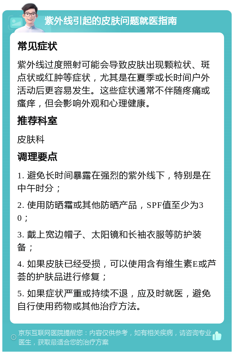 紫外线引起的皮肤问题就医指南 常见症状 紫外线过度照射可能会导致皮肤出现颗粒状、斑点状或红肿等症状，尤其是在夏季或长时间户外活动后更容易发生。这些症状通常不伴随疼痛或瘙痒，但会影响外观和心理健康。 推荐科室 皮肤科 调理要点 1. 避免长时间暴露在强烈的紫外线下，特别是在中午时分； 2. 使用防晒霜或其他防晒产品，SPF值至少为30； 3. 戴上宽边帽子、太阳镜和长袖衣服等防护装备； 4. 如果皮肤已经受损，可以使用含有维生素E或芦荟的护肤品进行修复； 5. 如果症状严重或持续不退，应及时就医，避免自行使用药物或其他治疗方法。