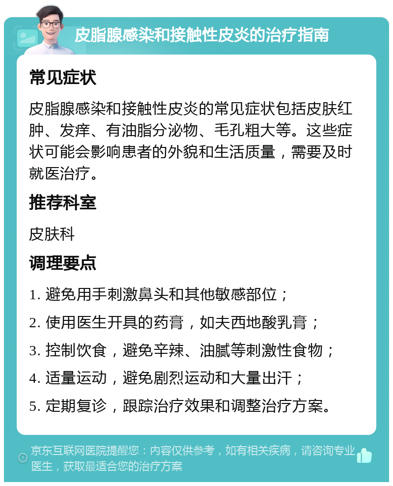 皮脂腺感染和接触性皮炎的治疗指南 常见症状 皮脂腺感染和接触性皮炎的常见症状包括皮肤红肿、发痒、有油脂分泌物、毛孔粗大等。这些症状可能会影响患者的外貌和生活质量，需要及时就医治疗。 推荐科室 皮肤科 调理要点 1. 避免用手刺激鼻头和其他敏感部位； 2. 使用医生开具的药膏，如夫西地酸乳膏； 3. 控制饮食，避免辛辣、油腻等刺激性食物； 4. 适量运动，避免剧烈运动和大量出汗； 5. 定期复诊，跟踪治疗效果和调整治疗方案。