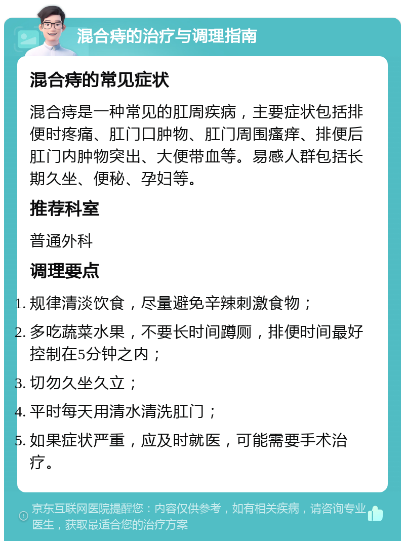 混合痔的治疗与调理指南 混合痔的常见症状 混合痔是一种常见的肛周疾病，主要症状包括排便时疼痛、肛门口肿物、肛门周围瘙痒、排便后肛门内肿物突出、大便带血等。易感人群包括长期久坐、便秘、孕妇等。 推荐科室 普通外科 调理要点 规律清淡饮食，尽量避免辛辣刺激食物； 多吃蔬菜水果，不要长时间蹲厕，排便时间最好控制在5分钟之内； 切勿久坐久立； 平时每天用清水清洗肛门； 如果症状严重，应及时就医，可能需要手术治疗。