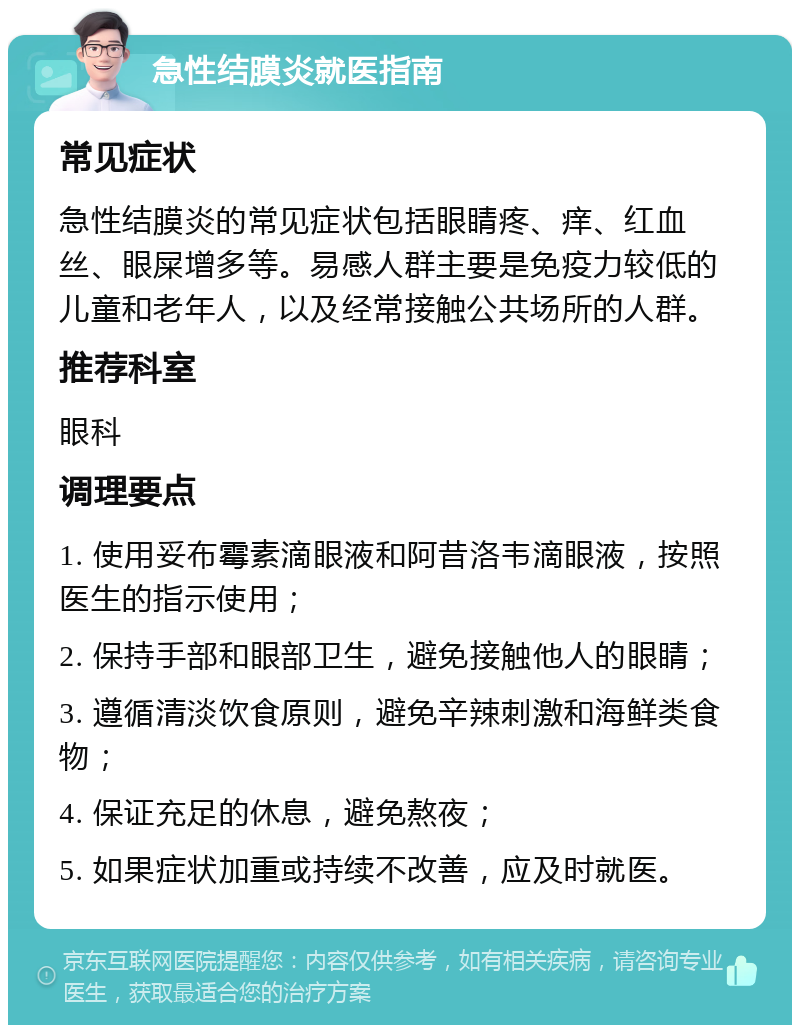 急性结膜炎就医指南 常见症状 急性结膜炎的常见症状包括眼睛疼、痒、红血丝、眼屎增多等。易感人群主要是免疫力较低的儿童和老年人，以及经常接触公共场所的人群。 推荐科室 眼科 调理要点 1. 使用妥布霉素滴眼液和阿昔洛韦滴眼液，按照医生的指示使用； 2. 保持手部和眼部卫生，避免接触他人的眼睛； 3. 遵循清淡饮食原则，避免辛辣刺激和海鲜类食物； 4. 保证充足的休息，避免熬夜； 5. 如果症状加重或持续不改善，应及时就医。