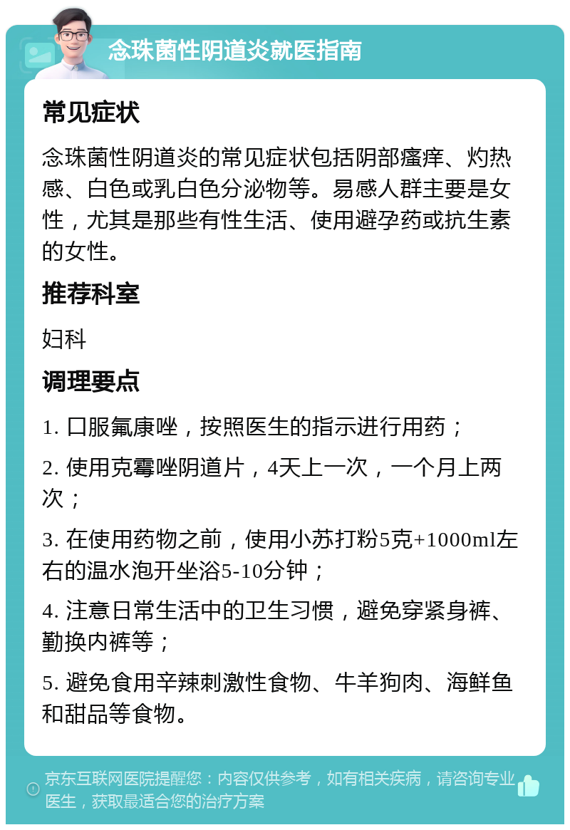 念珠菌性阴道炎就医指南 常见症状 念珠菌性阴道炎的常见症状包括阴部瘙痒、灼热感、白色或乳白色分泌物等。易感人群主要是女性，尤其是那些有性生活、使用避孕药或抗生素的女性。 推荐科室 妇科 调理要点 1. 口服氟康唑，按照医生的指示进行用药； 2. 使用克霉唑阴道片，4天上一次，一个月上两次； 3. 在使用药物之前，使用小苏打粉5克+1000ml左右的温水泡开坐浴5-10分钟； 4. 注意日常生活中的卫生习惯，避免穿紧身裤、勤换内裤等； 5. 避免食用辛辣刺激性食物、牛羊狗肉、海鲜鱼和甜品等食物。