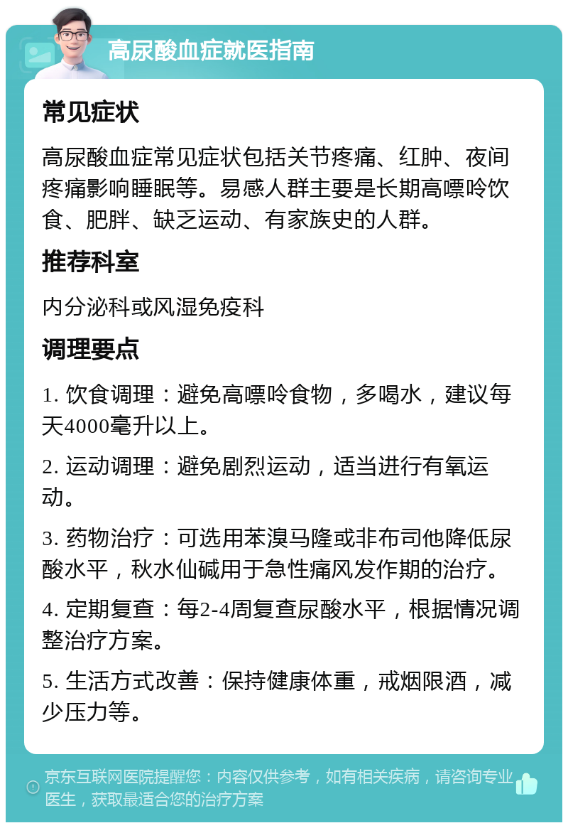 高尿酸血症就医指南 常见症状 高尿酸血症常见症状包括关节疼痛、红肿、夜间疼痛影响睡眠等。易感人群主要是长期高嘌呤饮食、肥胖、缺乏运动、有家族史的人群。 推荐科室 内分泌科或风湿免疫科 调理要点 1. 饮食调理：避免高嘌呤食物，多喝水，建议每天4000毫升以上。 2. 运动调理：避免剧烈运动，适当进行有氧运动。 3. 药物治疗：可选用苯溴马隆或非布司他降低尿酸水平，秋水仙碱用于急性痛风发作期的治疗。 4. 定期复查：每2-4周复查尿酸水平，根据情况调整治疗方案。 5. 生活方式改善：保持健康体重，戒烟限酒，减少压力等。